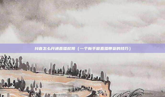 抖音怎么开通直播权限（一个新手做直播带货的技巧）
