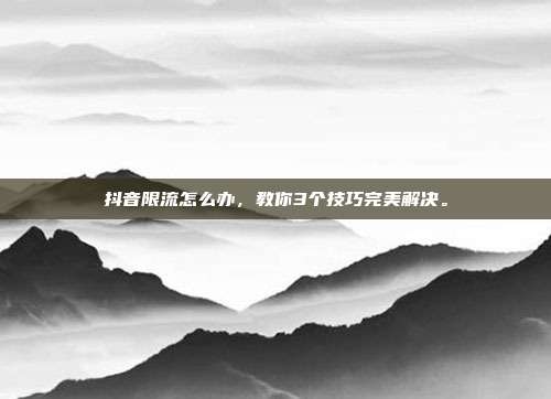 抖音限流怎么办,教你3个技巧完美解决。