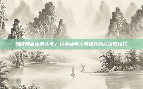 如何提高快手人气?分享快手人气提升的方法和技巧