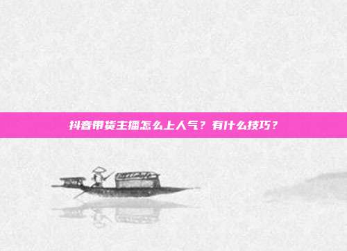 抖音带货主播怎么上人气?有什么技巧?