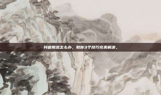 抖音限流怎么办,教你3个技巧完美解决。