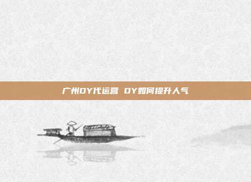 广州DY代运营 DY如何提升人气