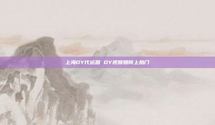 上海DY代运营 DY视频如何上热门