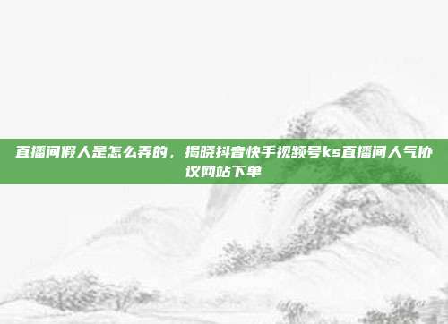 直播间假人是怎么弄的,揭晓抖音快手视频号ks直播间人气协议网站下单