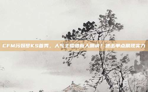 CFM污妖梦KS首秀,人气主播遭新人嘲讽?速击单点展现实力