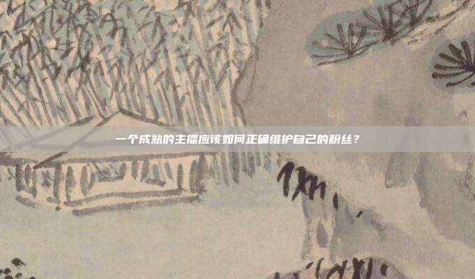 一个成熟的主播应该如何正确维护自己的粉丝?