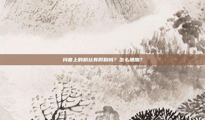 抖音上的粉丝有假粉吗?怎么增加?