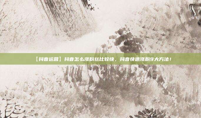 【抖音运营】抖音怎么涨粉丝比较快，抖音快速涨粉9大方法！