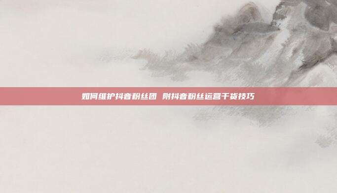 如何维护抖音粉丝团 附抖音粉丝运营干货技巧