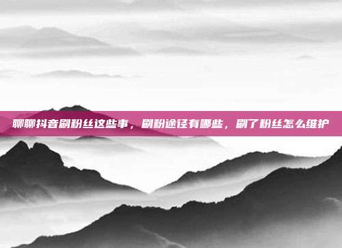 聊聊抖音刷粉丝这些事,刷粉途径有哪些,刷了粉丝怎么维护