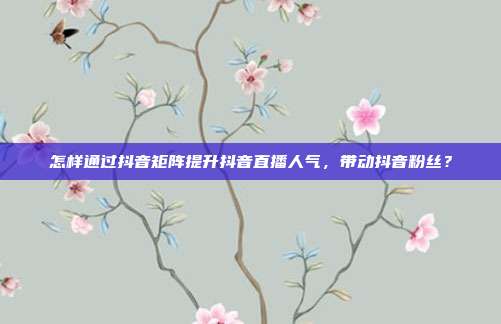 怎样通过抖音矩阵提升抖音直播人气，带动抖音粉丝？