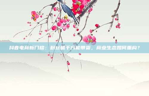 抖音电商新门槛：粉丝破千方能带货，商业生态如何重构？