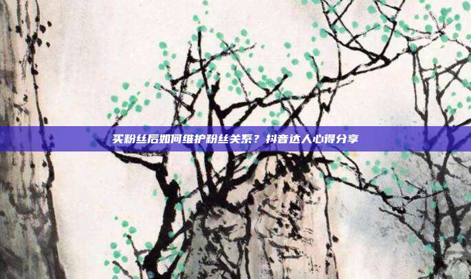 买粉丝后如何维护粉丝关系?抖音达人心得分享