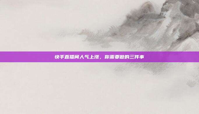 快手直播间人气上涨,你需要做的三件事