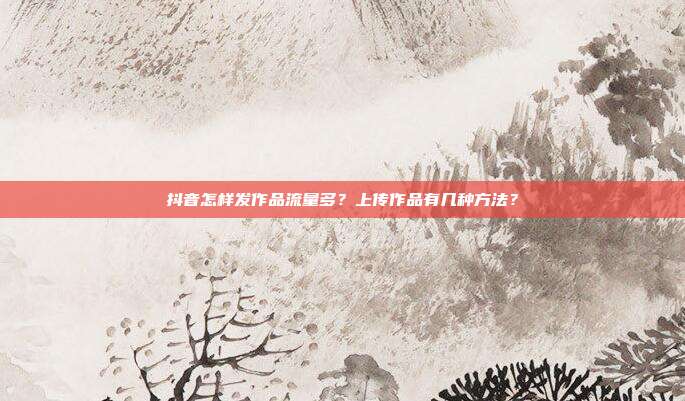 抖音怎样发作品流量多？上传作品有几种方法？