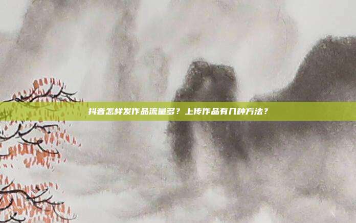 抖音怎样发作品流量多?上传作品有几种方法?