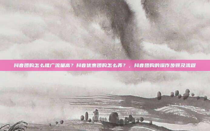 抖音团购怎么推广流量高?抖音优惠团购怎么弄?,抖音团购的操作步骤及流程