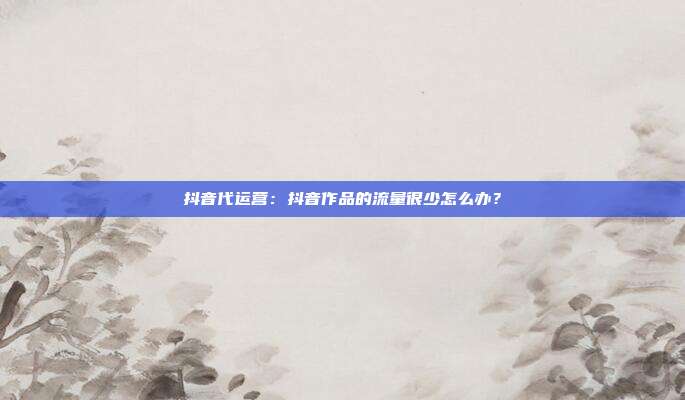 抖音代运营:抖音作品的流量很少怎么办?