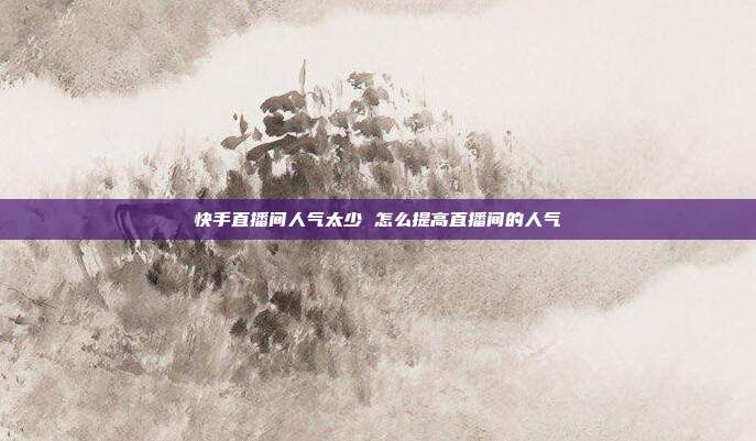 快手直播间人气太少 怎么提高直播间的人气