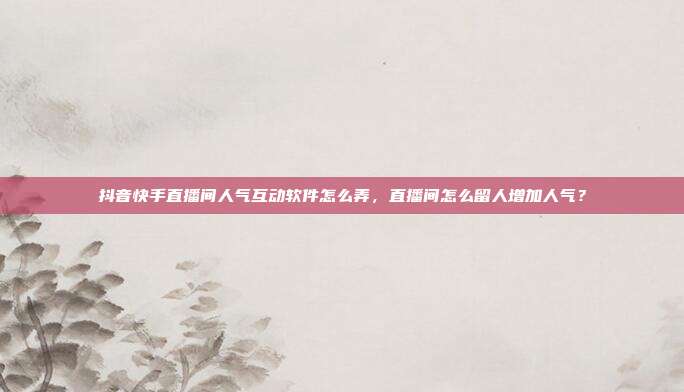 抖音快手直播间人气互动软件怎么弄，直播间怎么留人增加人气？
