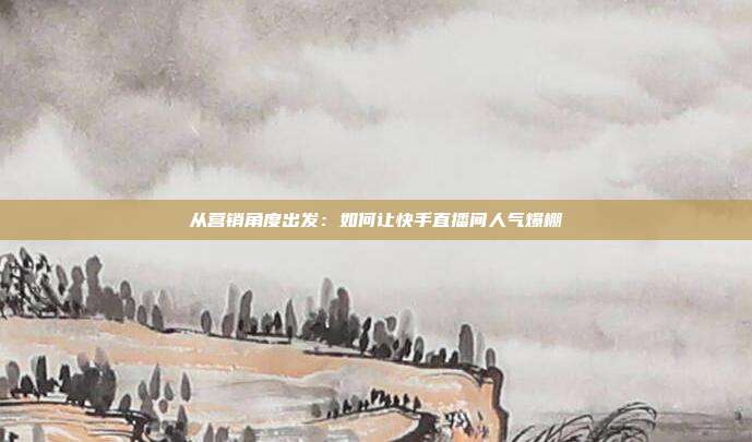 从营销角度出发：如何让快手直播间人气爆棚