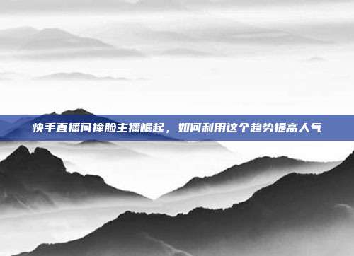 快手直播间撞脸主播崛起，如何利用这个趋势提高人气