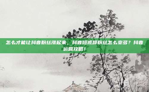 怎么才能让抖音粉丝涨起来，抖音短视频粉丝怎么变多？抖音运营攻略！
