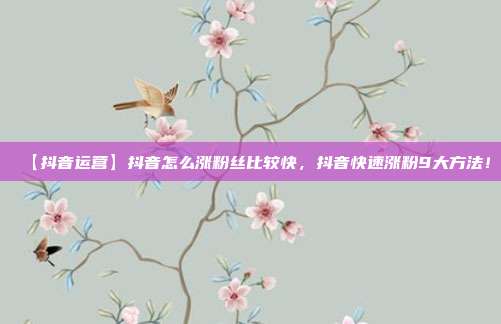 【抖音运营】抖音怎么涨粉丝比较快，抖音快速涨粉9大方法！