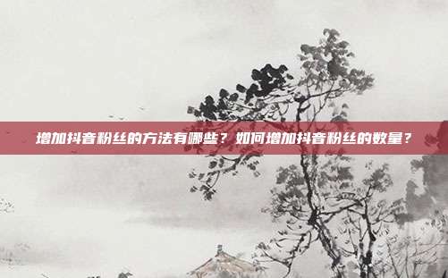 增加抖音粉丝的方法有哪些？如何增加抖音粉丝的数量？