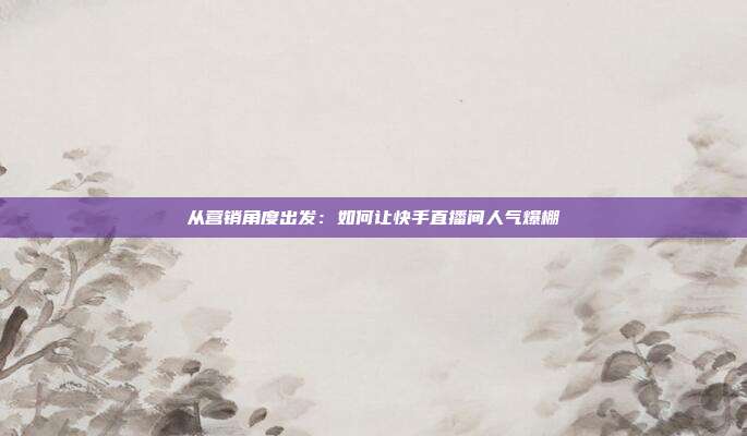 从营销角度出发:如何让快手直播间人气爆棚