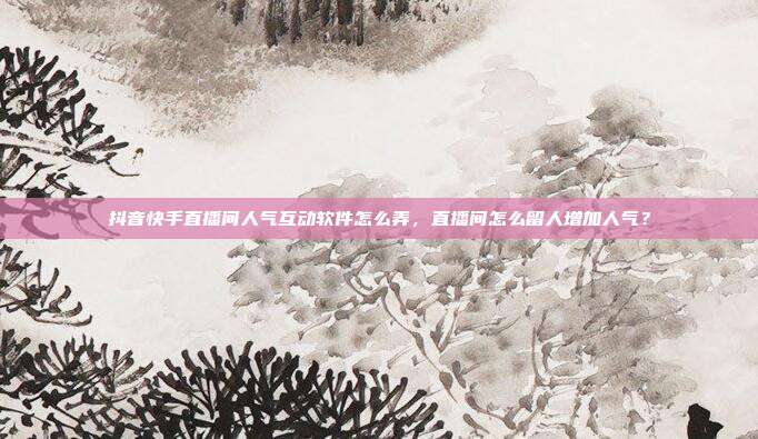 抖音快手直播间人气互动软件怎么弄，直播间怎么留人增加人气？