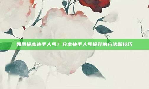 如何提高快手人气？分享快手人气提升的方法和技巧