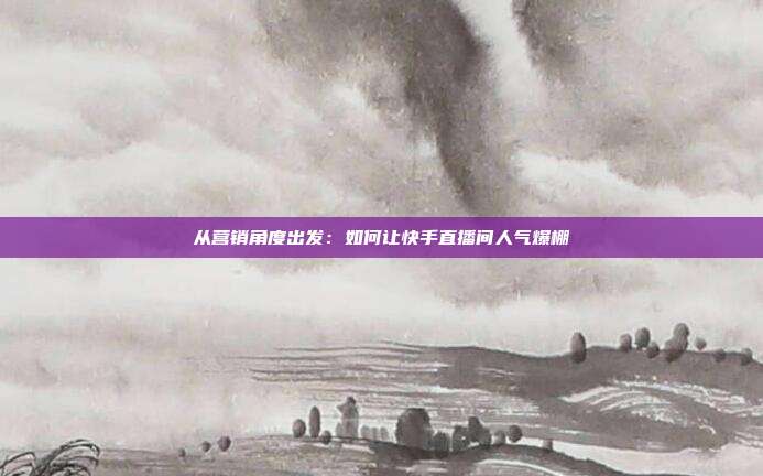 从营销角度出发：如何让快手直播间人气爆棚