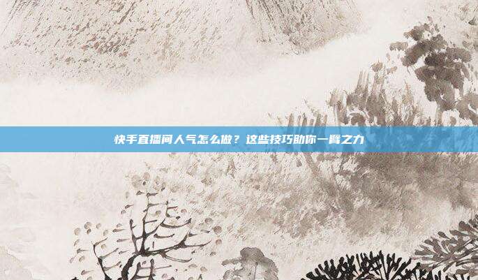 快手直播间人气怎么做？这些技巧助你一臂之力