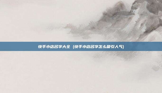 快手小店名字大全 (快手小店名字怎么吸引人气)