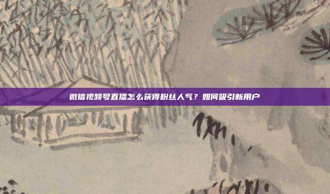 微信视频号直播怎么获得粉丝人气?如何吸引新用户