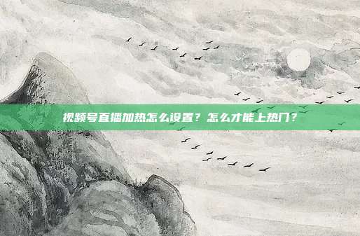 视频号直播加热怎么设置?怎么才能上热门?