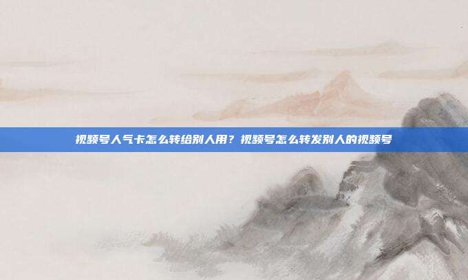 视频号人气卡怎么转给别人用?视频号怎么转发别人的视频号