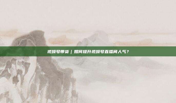 视频号带货|如何提升视频号直播间人气?