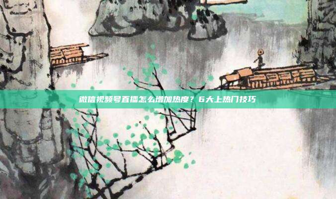 微信视频号直播怎么增加热度?6大上热门技巧