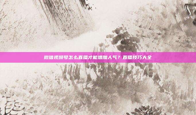 微信视频号怎么直播才能增加人气?直播技巧大全