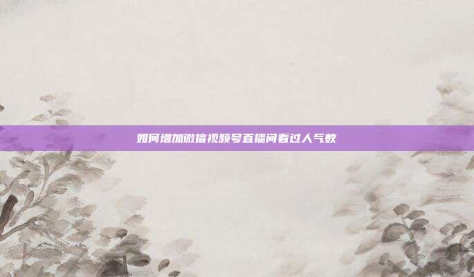 如何增加微信视频号直播间看过人气数