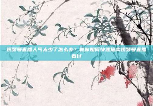 视频号直播人气太少了怎么办?教你如何快速提高视频号直播看过