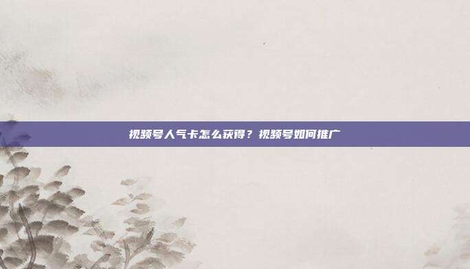 视频号人气卡怎么获得?视频号如何推广