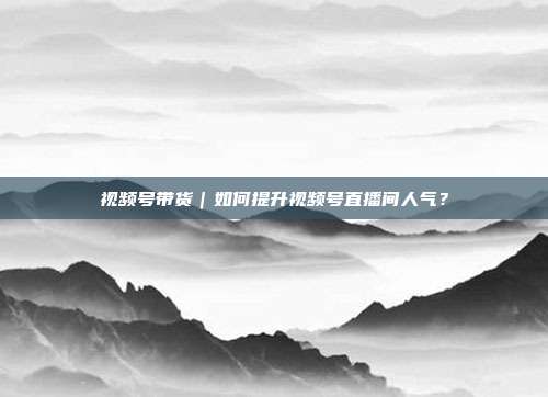 视频号带货|如何提升视频号直播间人气?