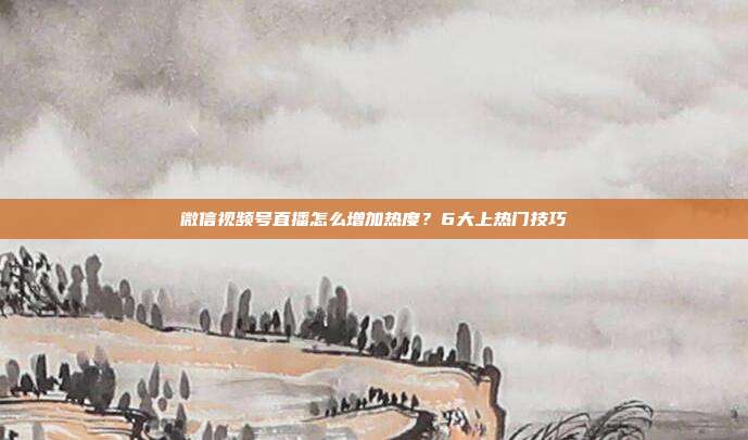 微信视频号直播怎么增加热度?6大上热门技巧