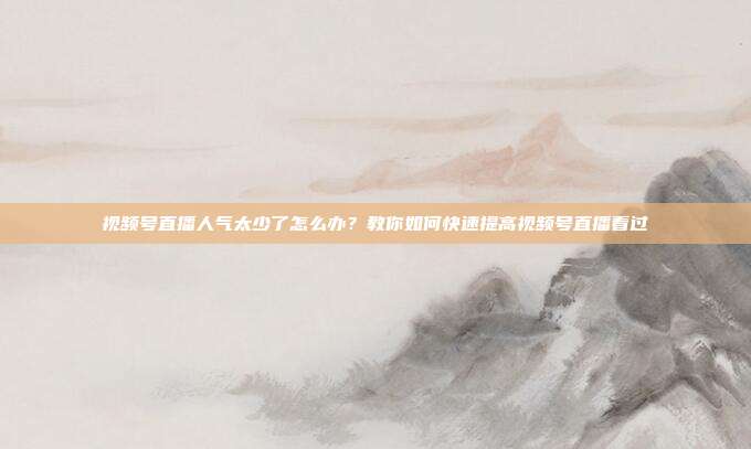 视频号直播人气太少了怎么办?教你如何快速提高视频号直播看过