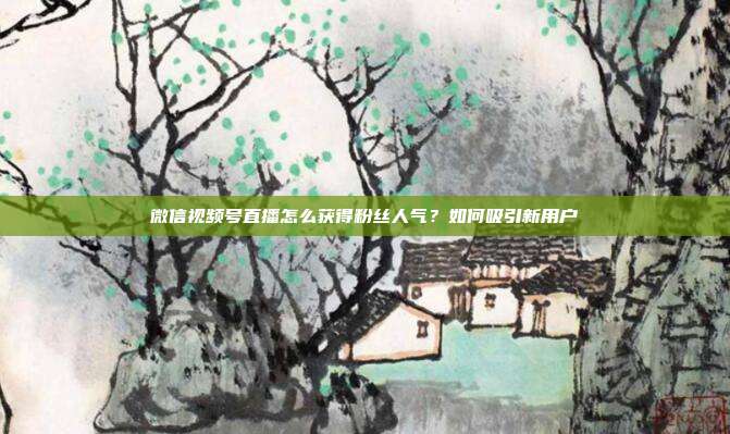 微信视频号直播怎么获得粉丝人气?如何吸引新用户
