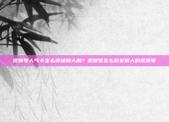 视频号人气卡怎么转给别人用?视频号怎么转发别人的视频号