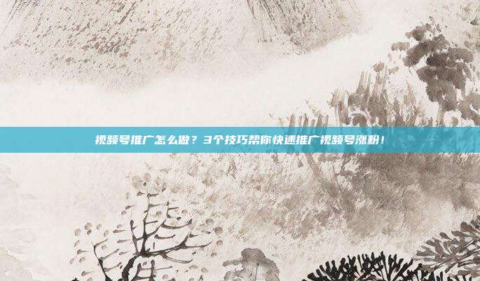 视频号推广怎么做?3个技巧帮你快速推广视频号涨粉!
